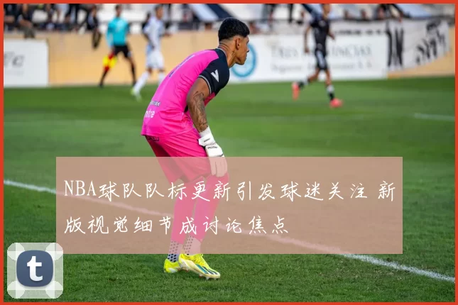 NBA球队队标更新引发球迷关注 新版视觉细节成讨论焦点