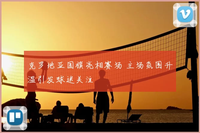 克罗地亚国旗亮相赛场 主场氛围升温引发球迷关注