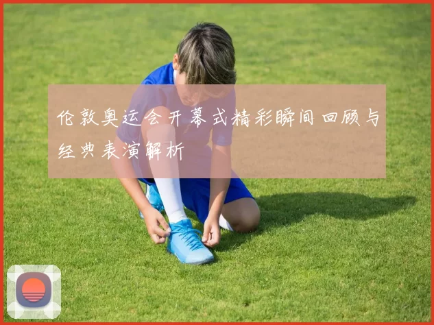 伦敦奥运会开幕式精彩瞬间回顾与经典表演解析