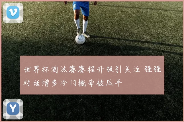 世界杯淘汰赛赛程升级引关注 强强对话增多冷门概率被压平
