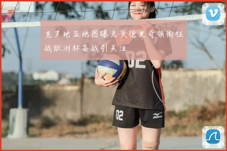 克罗地亚地图曝光莫德里奇领衔征战欧洲杯备战引关注