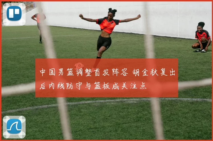 中国男篮调整首发阵容 胡金秋复出后内线防守与篮板成关注点