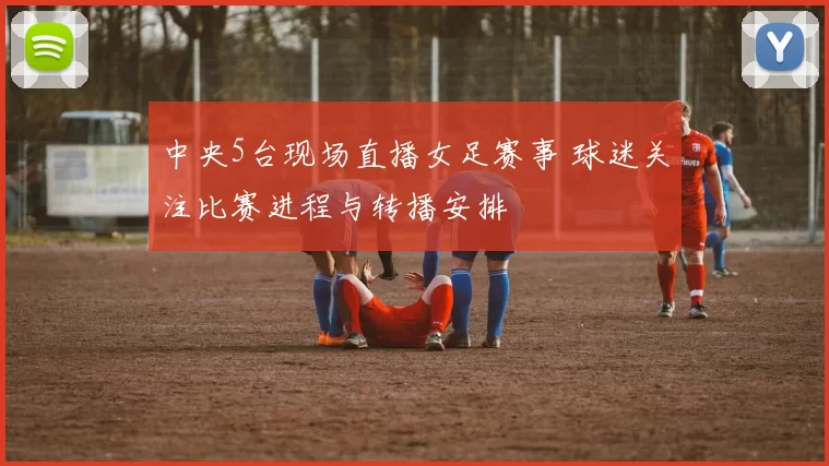 中央5台现场直播女足赛事 球迷关注比赛进程与转播安排