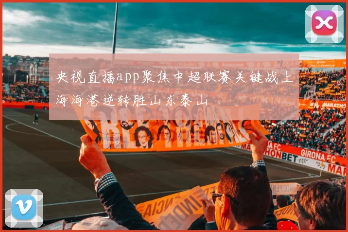 央视直播app聚焦中超联赛关键战上海海港逆转胜山东泰山