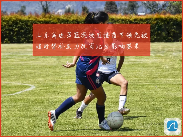 山东高速男篮现场直播首节领先被追赶替补发力改写比分影响赛果