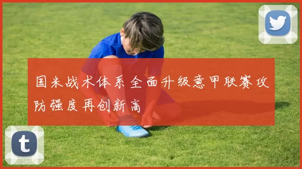 国米战术体系全面升级意甲联赛攻防强度再创新高