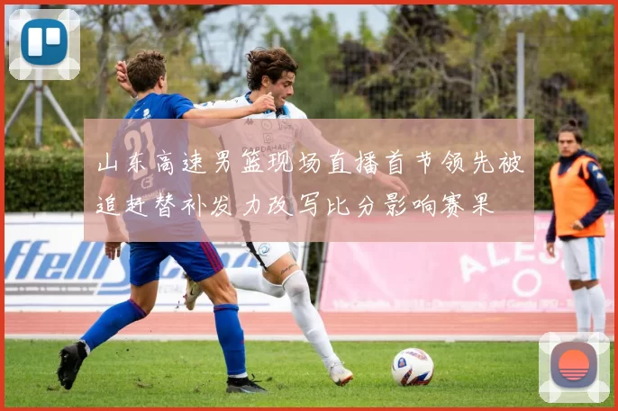 山东高速男篮现场直播首节领先被追赶替补发力改写比分影响赛果