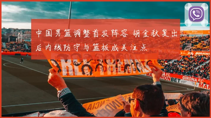 中国男篮调整首发阵容 胡金秋复出后内线防守与篮板成关注点