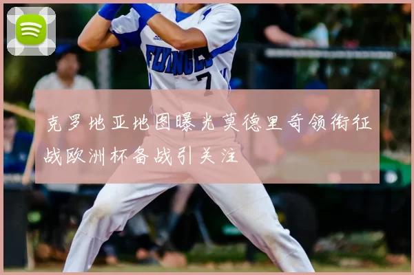 克罗地亚地图曝光莫德里奇领衔征战欧洲杯备战引关注