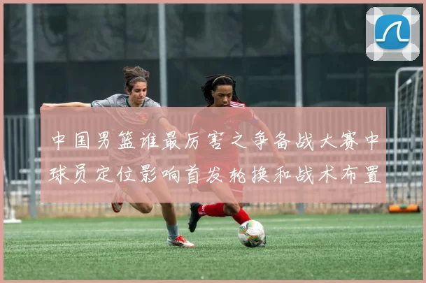 中国男篮谁最厉害之争备战大赛中球员定位影响首发轮换和战术布置