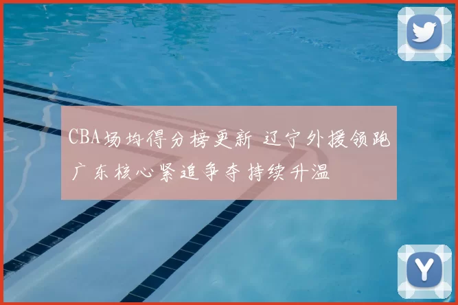 CBA场均得分榜更新 辽宁外援领跑广东核心紧追争夺持续升温