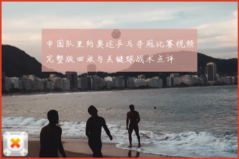 中国队里约奥运乒乓夺冠比赛视频完整版回放与关键球战术点评