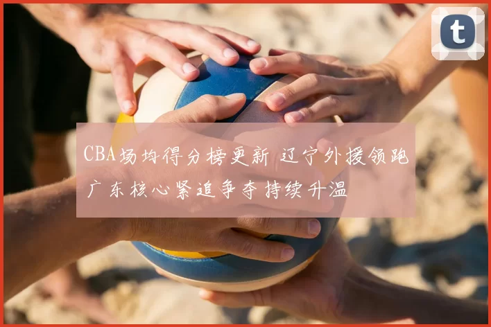 CBA场均得分榜更新 辽宁外援领跑广东核心紧追争夺持续升温