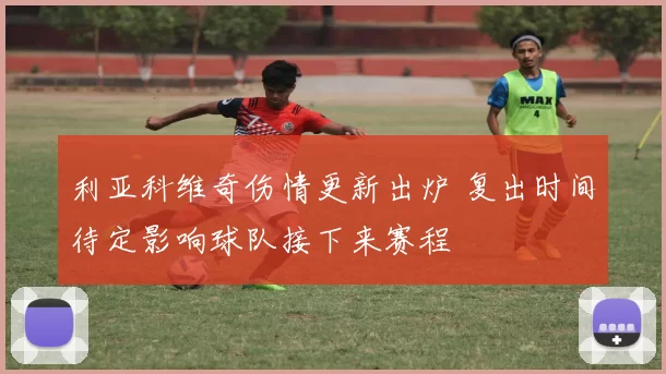 利亚科维奇伤情更新出炉 复出时间待定影响球队接下来赛程