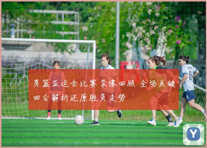 男篮亚运会比赛录像回顾 全场关键回合解析还原胜负走势