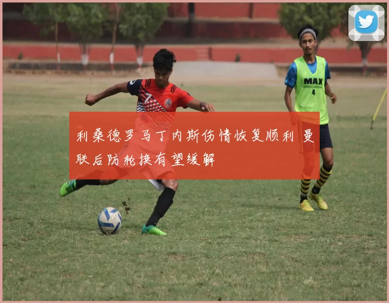 利桑德罗马丁内斯伤情恢复顺利 曼联后防轮换有望缓解