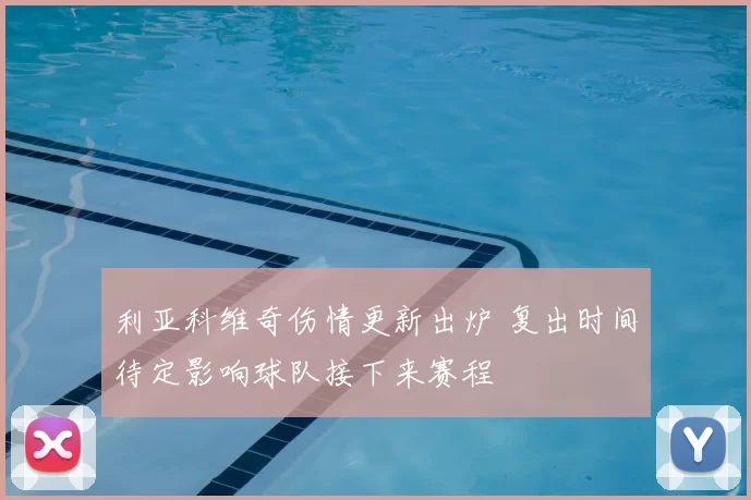 利亚科维奇伤情更新出炉 复出时间待定影响球队接下来赛程