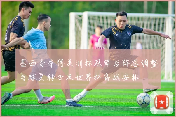 墨西哥夺得美洲杯冠军后阵容调整与球员转会及世界杯备战安排