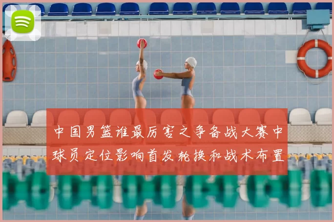 中国男篮谁最厉害之争备战大赛中球员定位影响首发轮换和战术布置