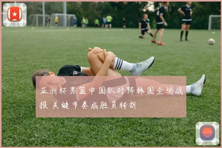 亚洲杯男篮中国队对阵韩国全场战报 关键节奏成胜负转折