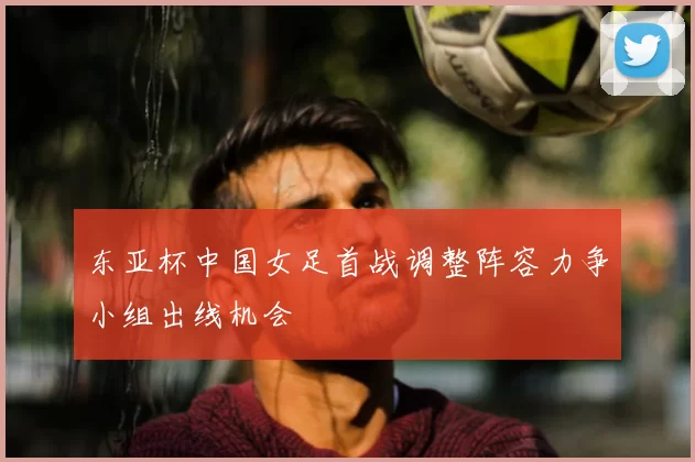东亚杯中国女足首战调整阵容力争小组出线机会