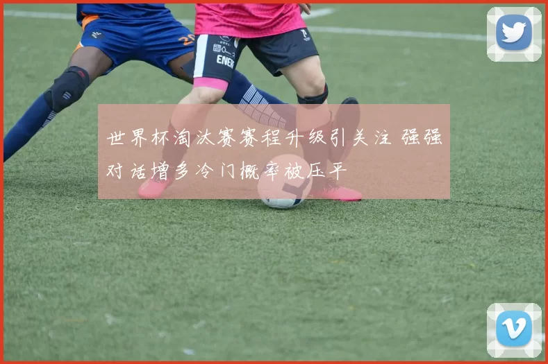 世界杯淘汰赛赛程升级引关注 强强对话增多冷门概率被压平